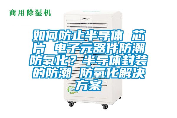 如何防止半导体 芯片 电子元器件防潮防氧化？半导体封装的防潮 防氧化解决方案
